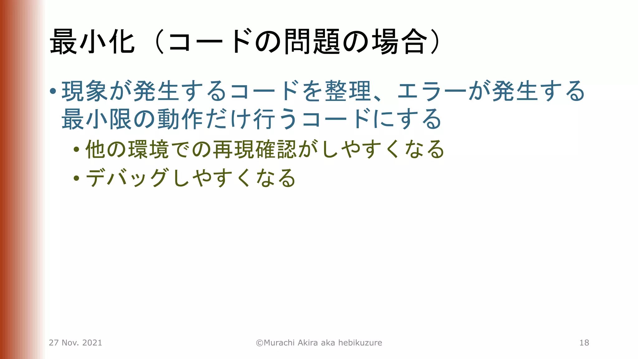 最小化（コードの問題の場合）
• 現象が発生するコードを整理、エラーが発生する
最小限の動作だけ行うコードにする
• 他の環境での再現確認がしやすくなる
• デバッグしやすくなる
27 Nov. 2021 ©Murachi Akira aka hebikuzure 18
 