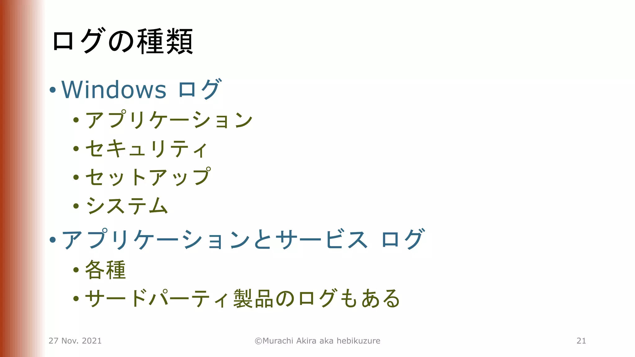 ログの種類
• Windows ログ
• アプリケーション
• セキュリティ
• セットアップ
• システム
• アプリケーションとサービス ログ
• 各種
• サードパーティ製品のログもある
27 Nov. 2021 ©Murachi Akira aka hebikuzure 21
 