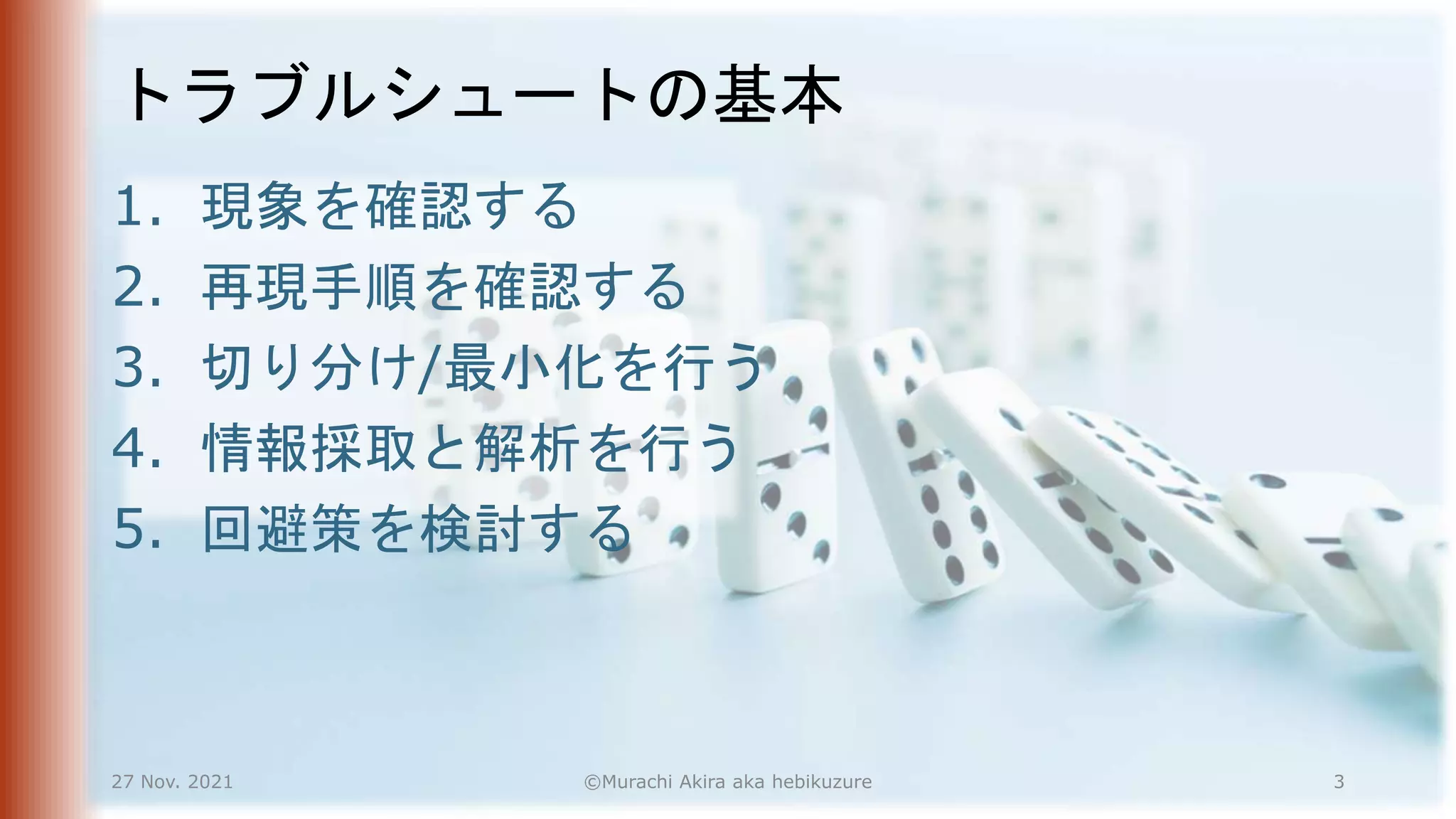 トラブルシュートの基本
1. 現象を確認する
2. 再現手順を確認する
3. 切り分け/最小化を行う
4. 情報採取と解析を行う
5. 回避策を検討する
27 Nov. 2021 ©Murachi Akira aka hebikuzure 3
 
