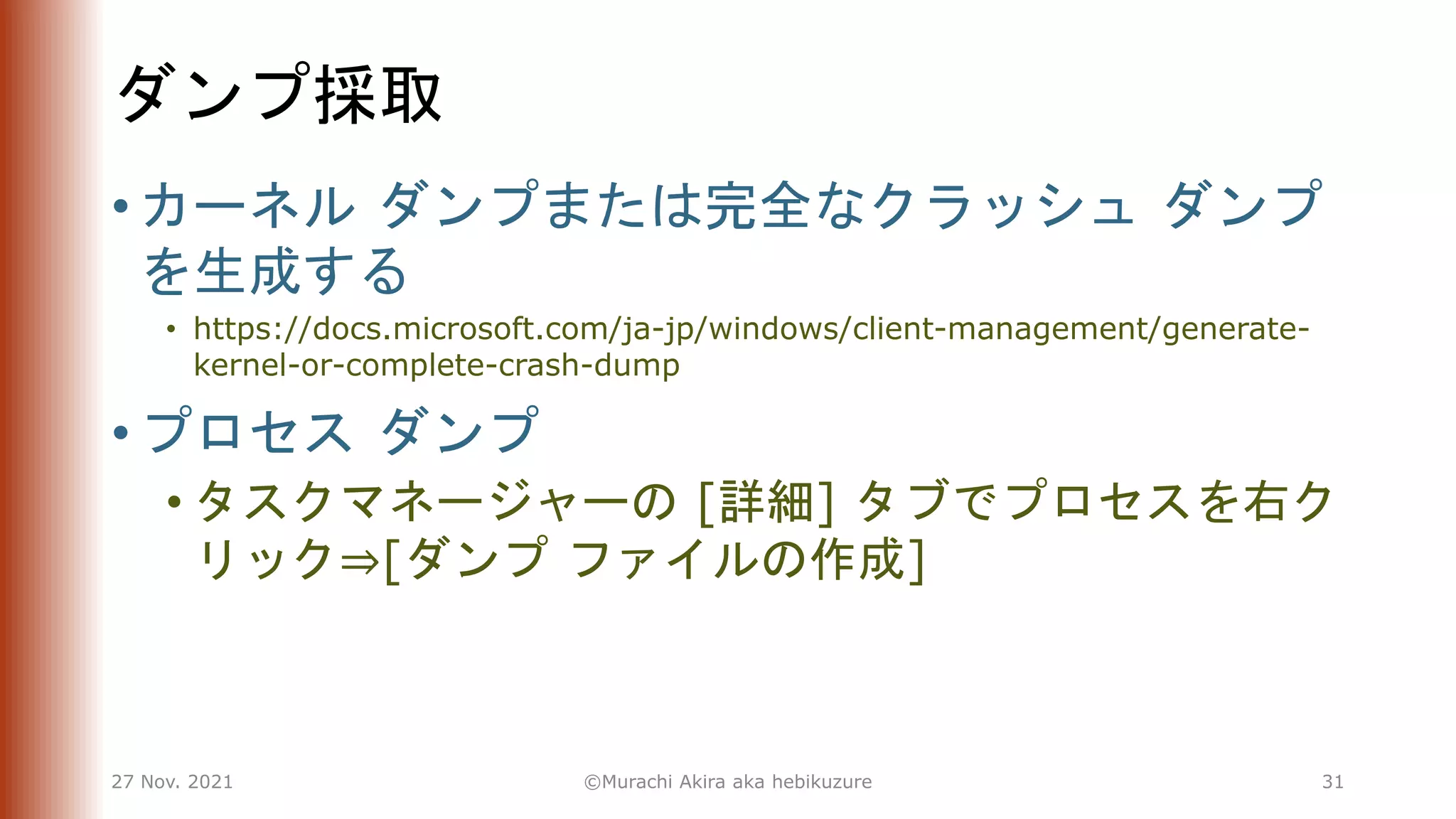 ダンプ採取
• カーネル ダンプまたは完全なクラッシュ ダンプ
を生成する
• https://docs.microsoft.com/ja-jp/windows/client-management/generate-
kernel-or-complete-crash-dump
• プロセス ダンプ
• タスクマネージャーの [詳細] タブでプロセスを右ク
リック⇒[ダンプ ファイルの作成]
27 Nov. 2021 ©Murachi Akira aka hebikuzure 31
 