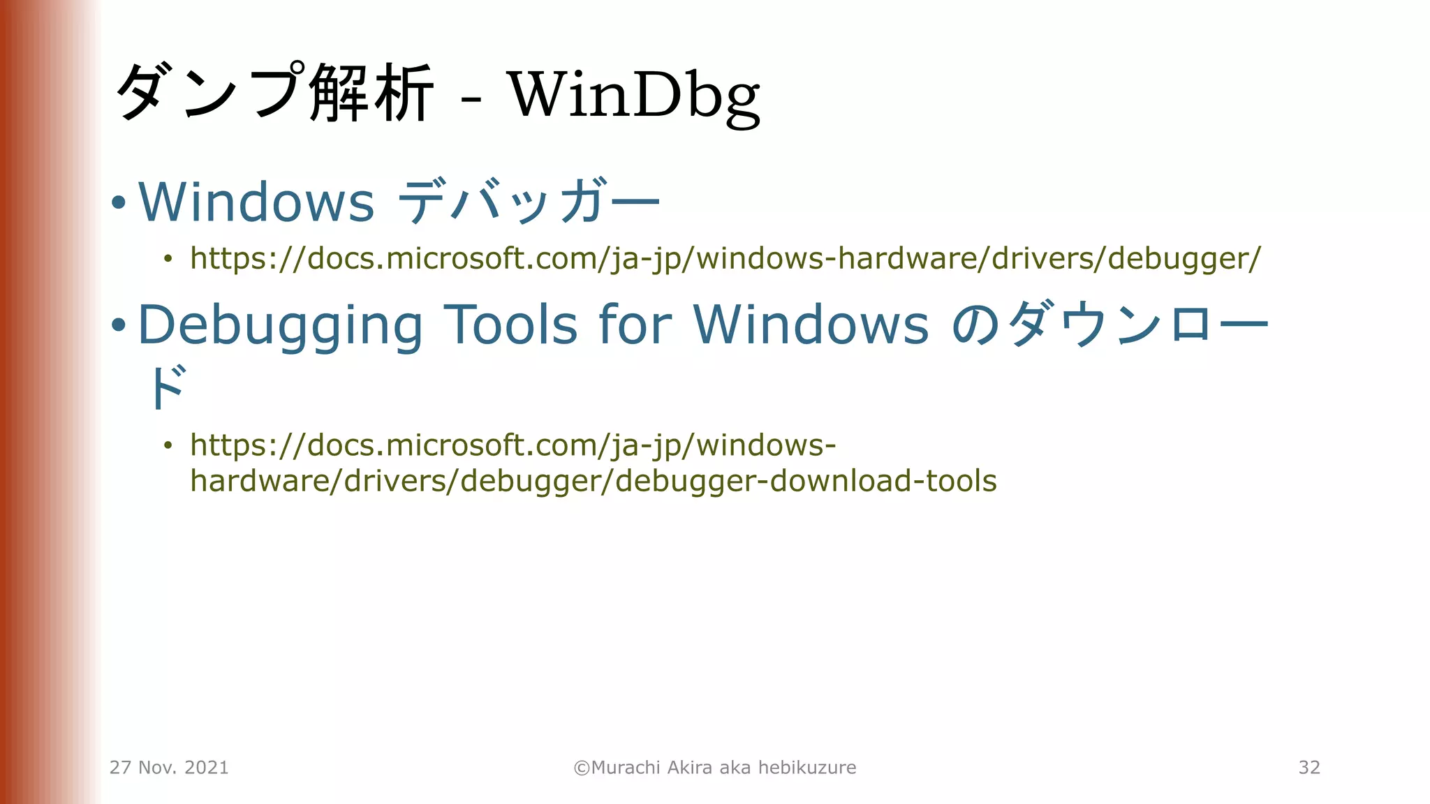 ダンプ解析 - WinDbg
• Windows デバッガー
• https://docs.microsoft.com/ja-jp/windows-hardware/drivers/debugger/
• Debugging Tools for Windows のダウンロー
ド
• https://docs.microsoft.com/ja-jp/windows-
hardware/drivers/debugger/debugger-download-tools
27 Nov. 2021 ©Murachi Akira aka hebikuzure 32
 