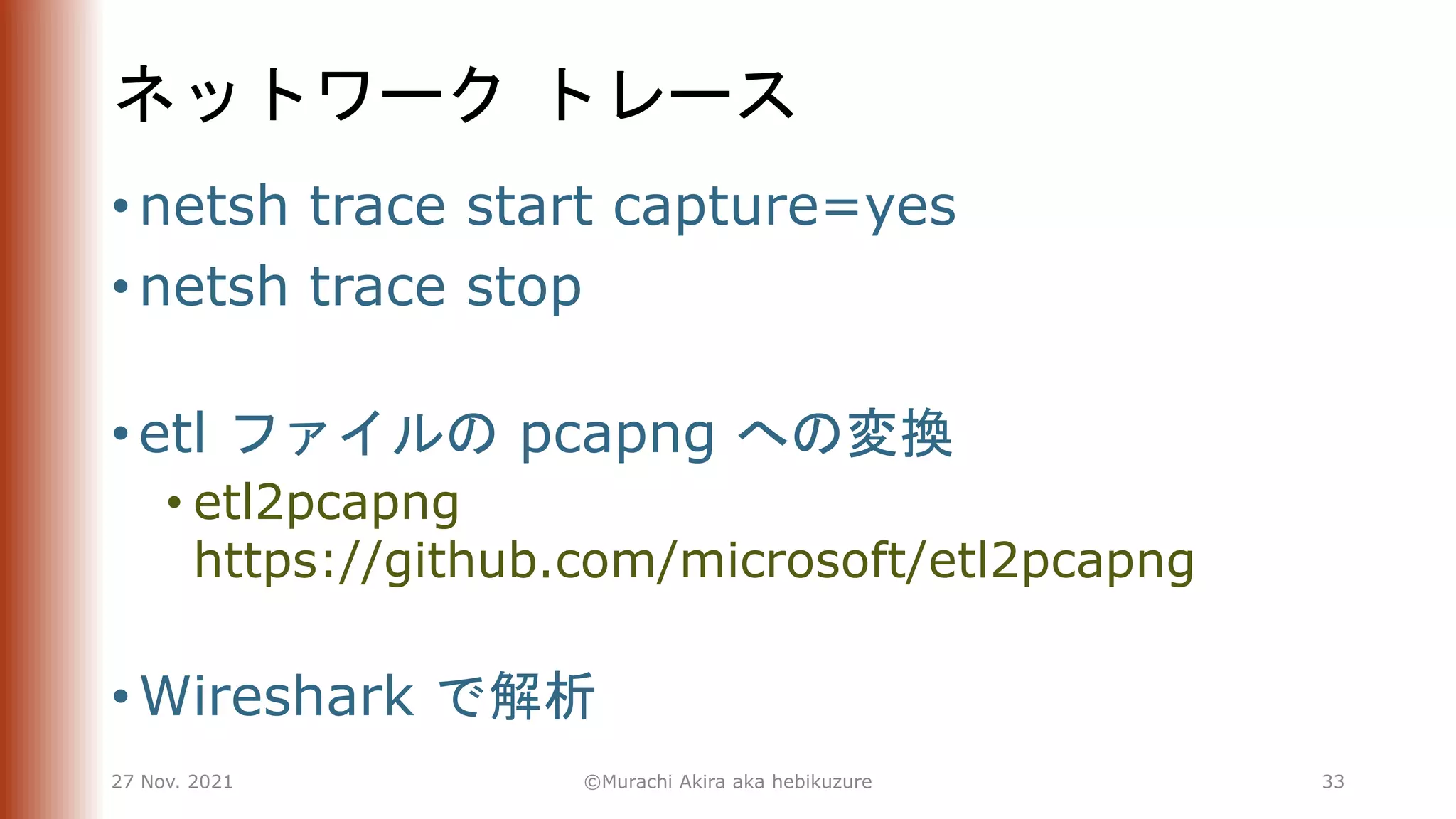 ネットワーク トレース
• netsh trace start capture=yes
• netsh trace stop
• etl ファイルの pcapng への変換
• etl2pcapng
https://github.com/microsoft/etl2pcapng
• Wireshark で解析
27 Nov. 2021 ©Murachi Akira aka hebikuzure 33
 