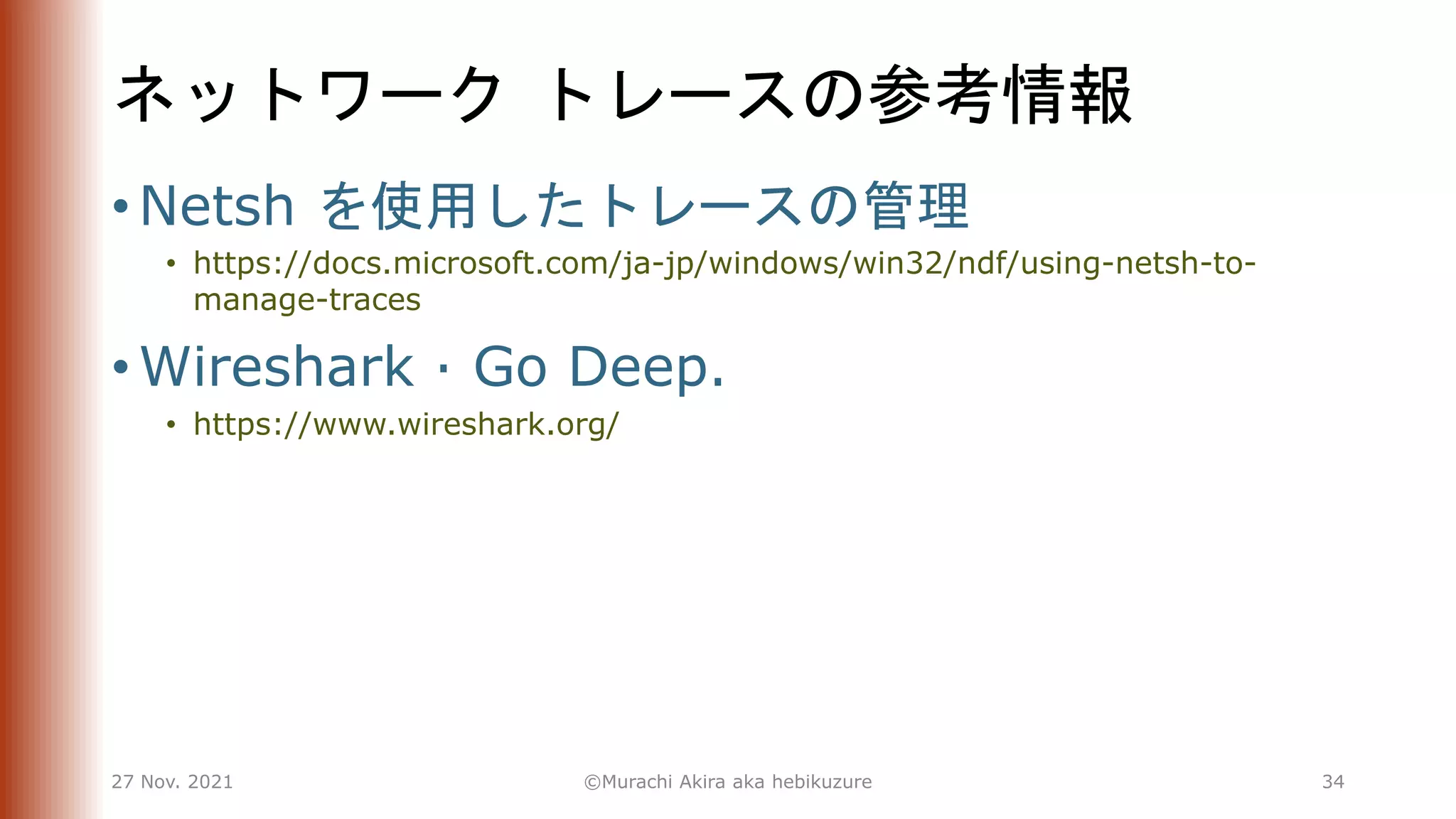 ネットワーク トレースの参考情報
• Netsh を使用したトレースの管理
• https://docs.microsoft.com/ja-jp/windows/win32/ndf/using-netsh-to-
manage-traces
• Wireshark · Go Deep.
• https://www.wireshark.org/
27 Nov. 2021 ©Murachi Akira aka hebikuzure 34
 