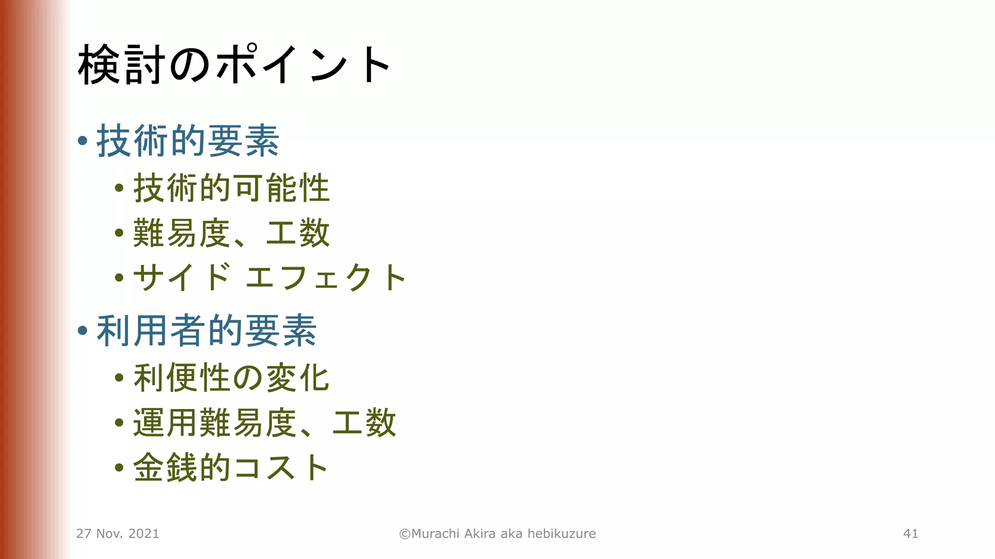 検討のポイント
• 技術的要素
• 技術的可能性
• 難易度、工数
• サイド エフェクト
• 利用者的要素
• 利便性の変化
• 運用難易度、工数
• 金銭的コスト
27 Nov. 2021 ©Murachi Akira aka hebikuzure 41
 