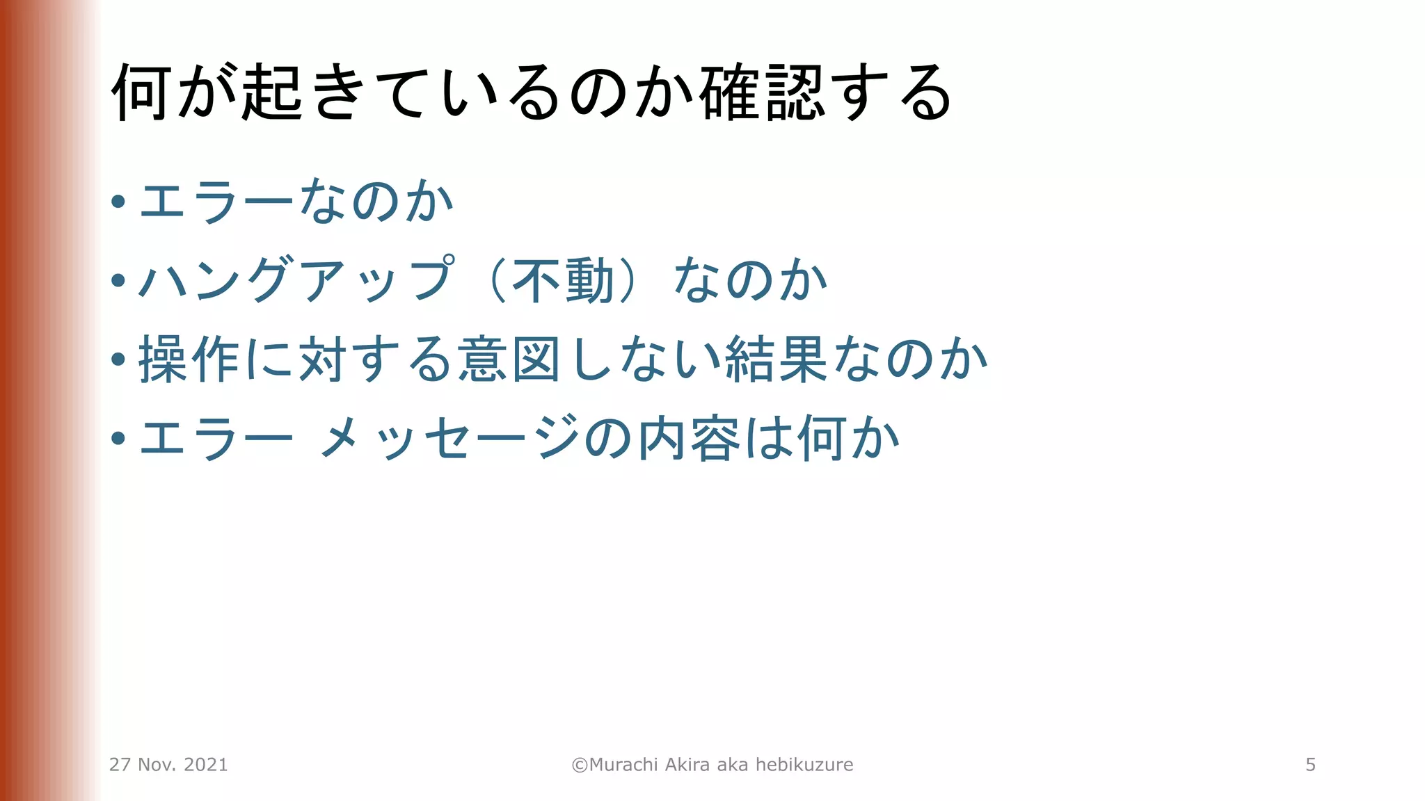 何が起きているのか確認する
• エラーなのか
• ハングアップ（不動）なのか
• 操作に対する意図しない結果なのか
• エラー メッセージの内容は何か
27 Nov. 2021 ©Murachi Akira aka hebikuzure 5
 
