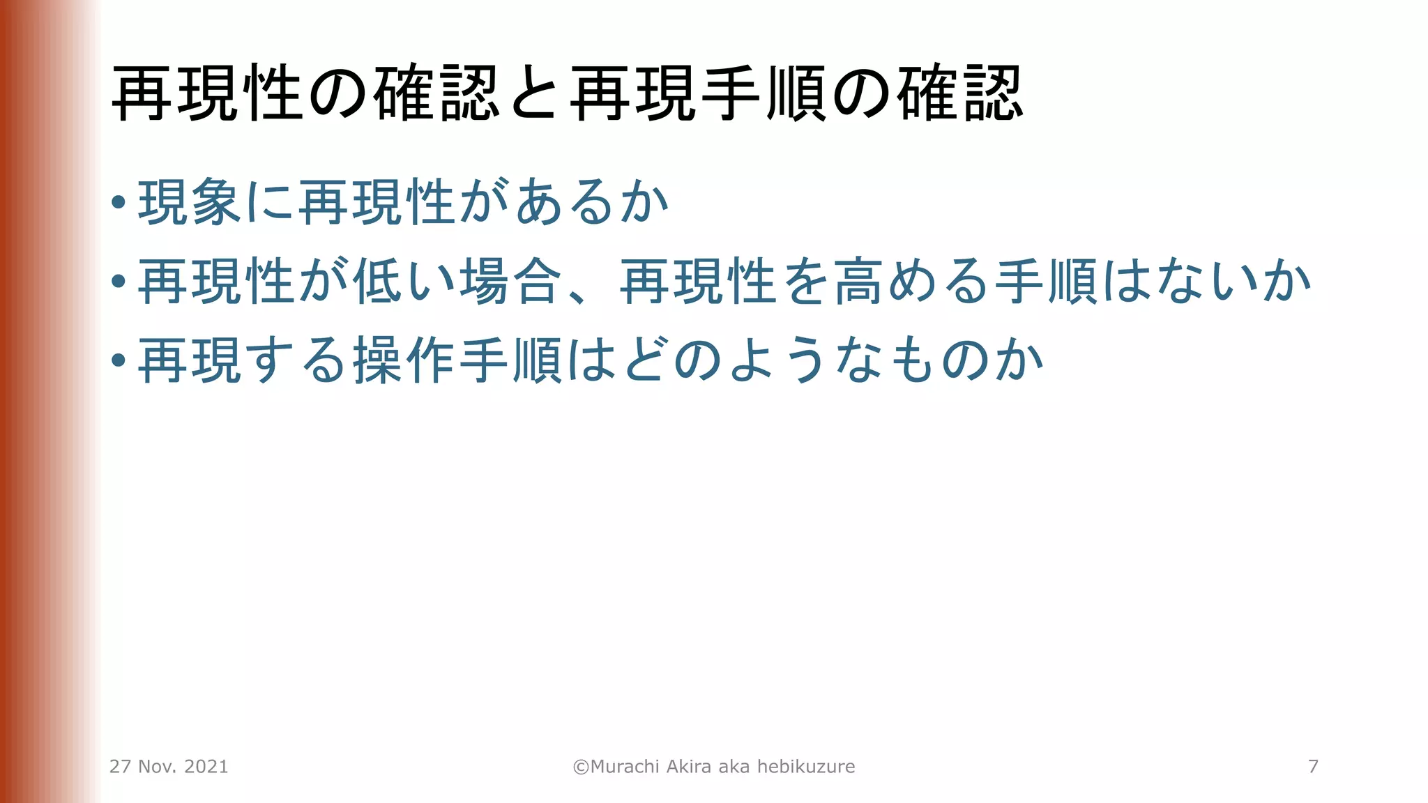 再現性の確認と再現手順の確認
• 現象に再現性があるか
• 再現性が低い場合、再現性を高める手順はないか
• 再現する操作手順はどのようなものか
27 Nov. 2021 ©Murachi Akira aka hebikuzure 7
 