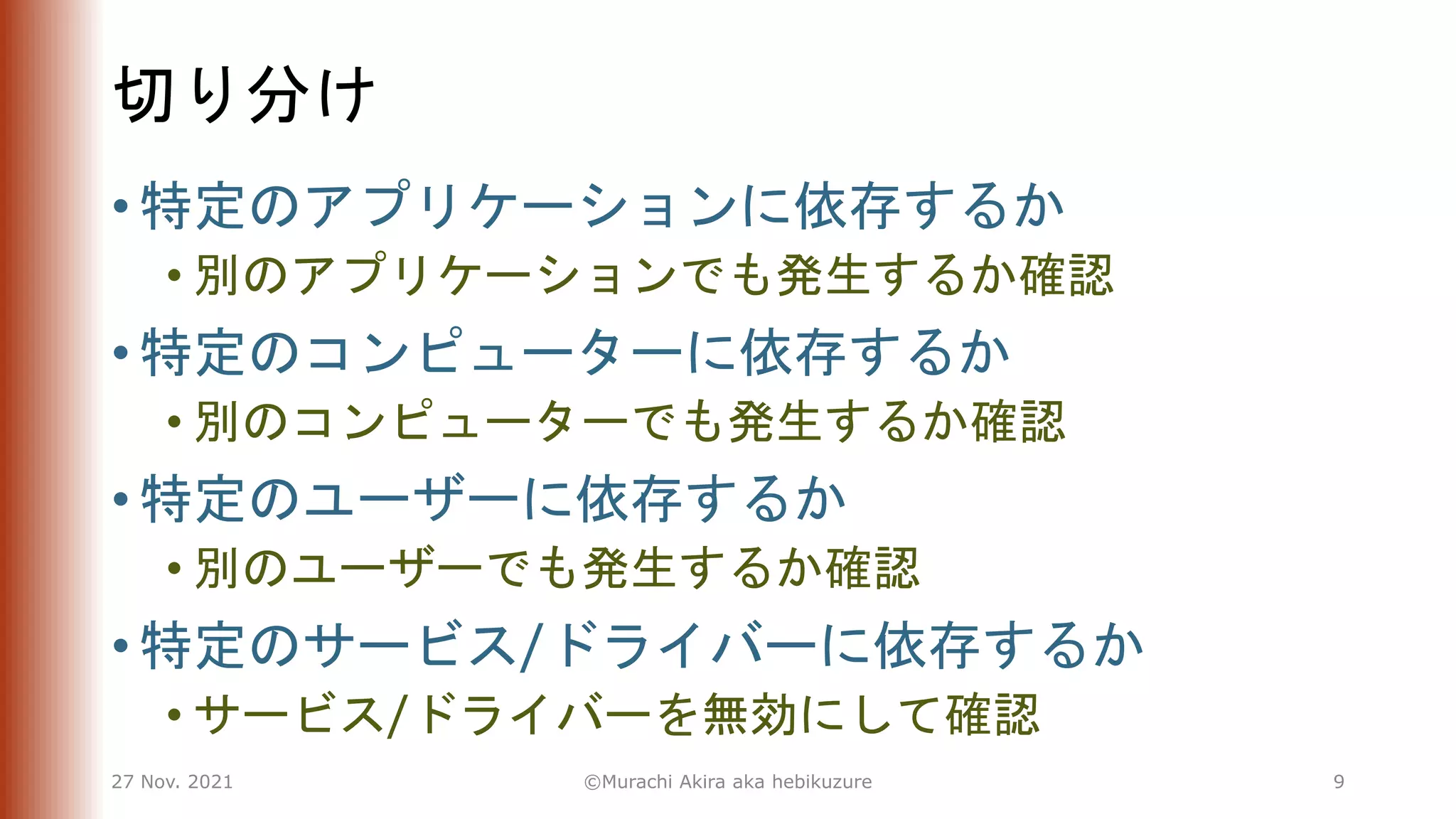 切り分け
• 特定のアプリケーションに依存するか
• 別のアプリケーションでも発生するか確認
• 特定のコンピューターに依存するか
• 別のコンピューターでも発生するか確認
• 特定のユーザーに依存するか
• 別のユーザーでも発生するか確認
• 特定のサービス/ドライバーに依存するか
• サービス/ドライバーを無効にして確認
27 Nov. 2021 ©Murachi Akira aka hebikuzure 9
 