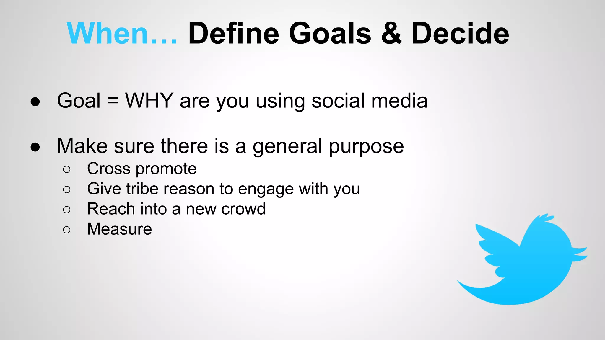 When… Define Goals & Decide 
● Goal = WHY are you using social media 
● Make sure there is a general purpose 
○ Cross promote 
○ Give tribe reason to engage with you 
○ Reach into a new crowd 
○ Measure 
 