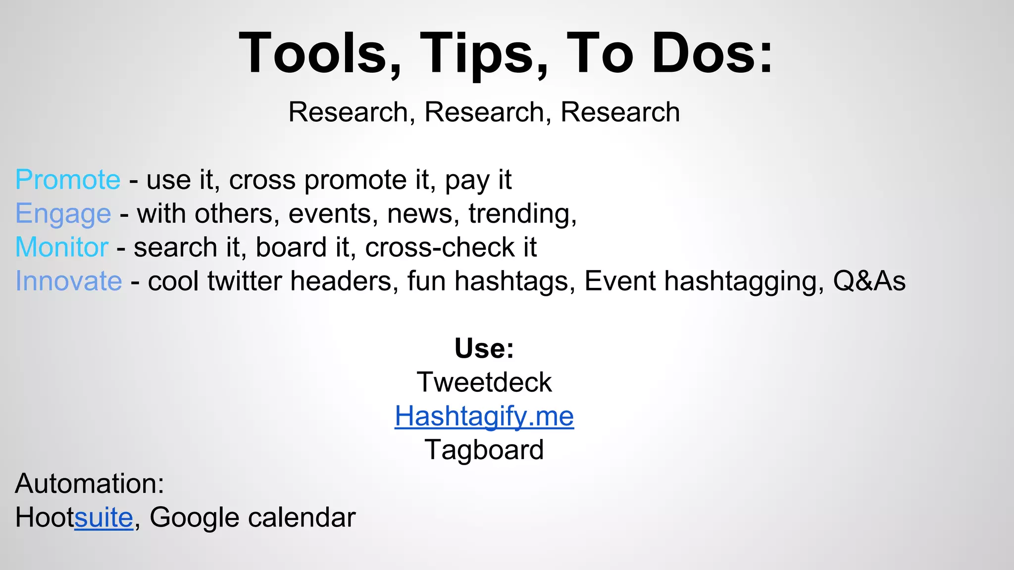 Tools, Tips, To Dos: 
Research, Research, Research 
Promote - use it, cross promote it, pay it 
Engage - with others, events, news, trending, 
Monitor - search it, board it, cross-check it 
Innovate - cool twitter headers, fun hashtags, Event hashtagging, Q&As 
Use: 
Tweetdeck 
Hashtagify.me 
Tagboard 
Automation: 
Hootsuite, Google calendar 
 