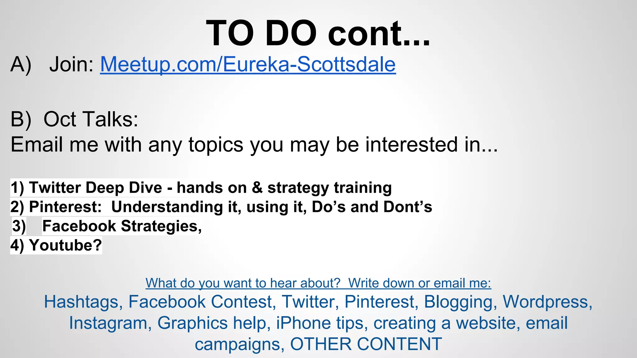 TO DO cont... 
A) Join: Meetup.com/Eureka-Scottsdale 
B) Oct Talks: 
Email me with any topics you may be interested in... 
1) Twitter Deep Dive - hands on & strategy training 
2) Pinterest: Understanding it, using it, Do’s and Dont’s 
3) Facebook Strategies, 
4) Youtube? 
What do you want to hear about? Write down or email me: 
Hashtags, Facebook Contest, Twitter, Pinterest, Blogging, Wordpress, 
Instagram, Graphics help, iPhone tips, creating a website, email 
campaigns, OTHER CONTENT 
 