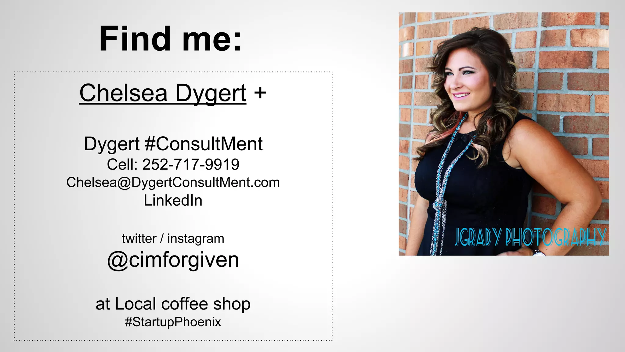 Find me: 
Chelsea Dygert + 
Dygert #ConsultMent 
Cell: 252-717-9919 
Chelsea@DygertConsultMent.com 
LinkedIn 
twitter / instagram 
@cimforgiven 
at Local coffee shop 
#StartupPhoenix 
