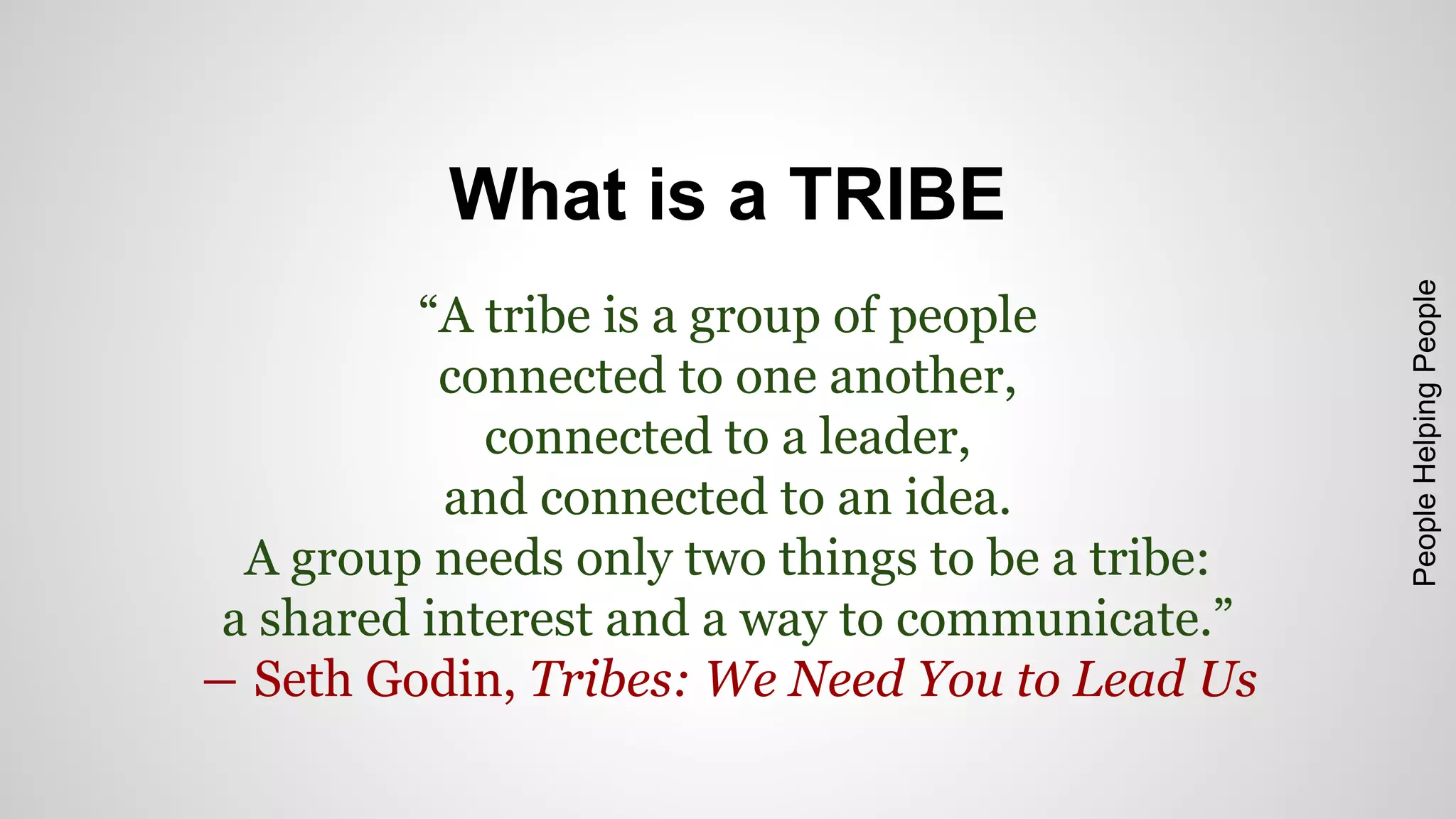 What is a TRIBE 
“A tribe is a group of people 
connected to one another, 
connected to a leader, 
and connected to an idea. 
A group needs only two things to be a tribe: 
a shared interest and a way to communicate.” 
― Seth Godin, Tribes: We Need You to Lead Us 
People Helping People 
 