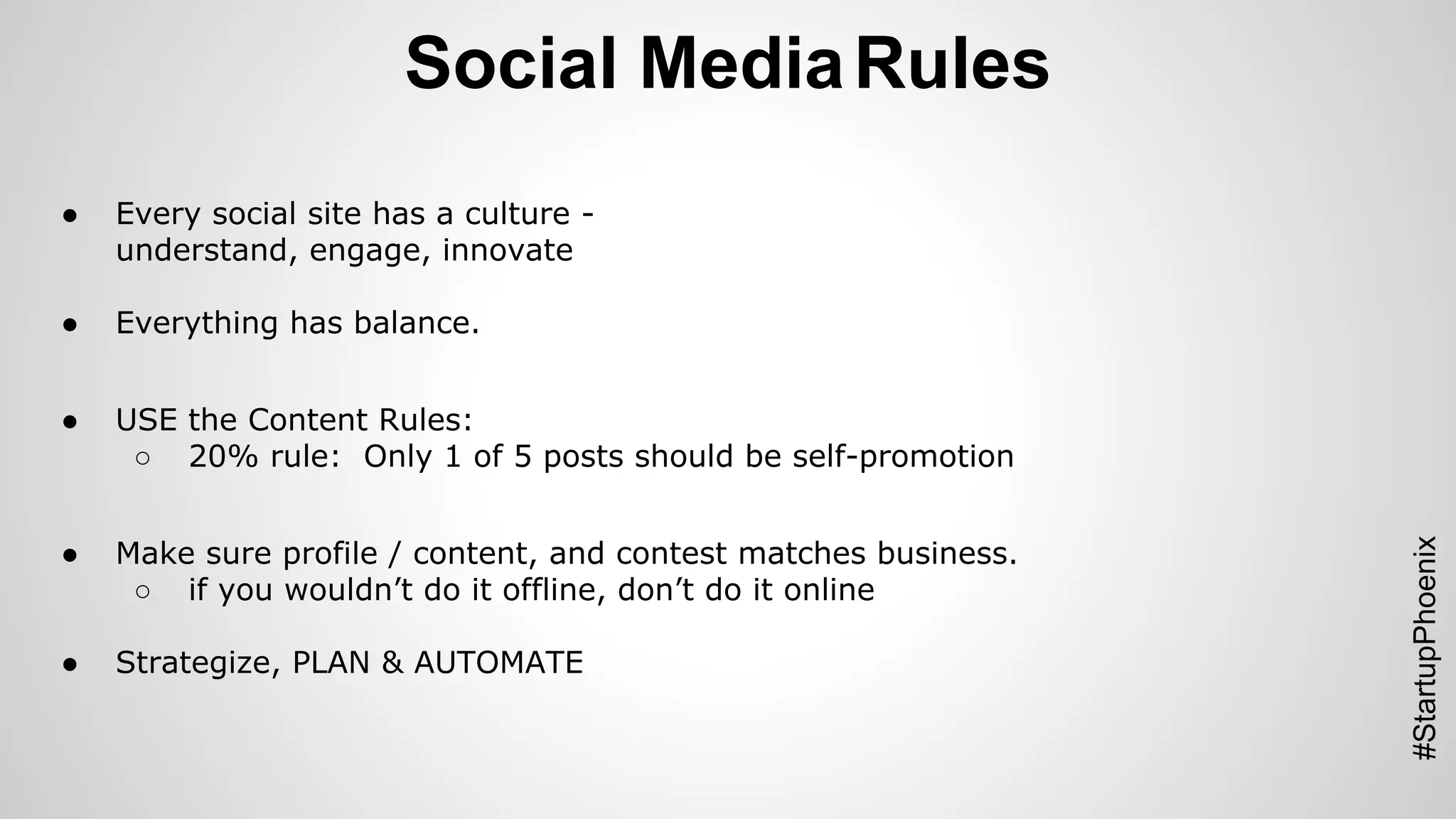 Social Media Rules 
#StartupPhoenix 
● Every social site has a culture - 
understand, engage, innovate 
● Everything has balance. 
● USE the Content Rules: 
○ 20% rule: Only 1 of 5 posts should be self-promotion 
● Make sure profile / content, and contest matches business. 
○ if you wouldn’t do it offline, don’t do it online 
● Strategize, PLAN & AUTOMATE 
 