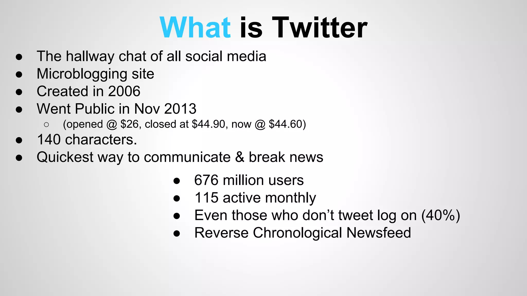 What is Twitter 
● The hallway chat of all social media 
● Microblogging site 
● Created in 2006 
● Went Public in Nov 2013 
○ (opened @ $26, closed at $44.90, now @ $44.60) 
● 140 characters. 
● Quickest way to communicate & break news 
● 676 million users 
● 115 active monthly 
● Even those who don’t tweet log on (40%) 
● Reverse Chronological Newsfeed 
 