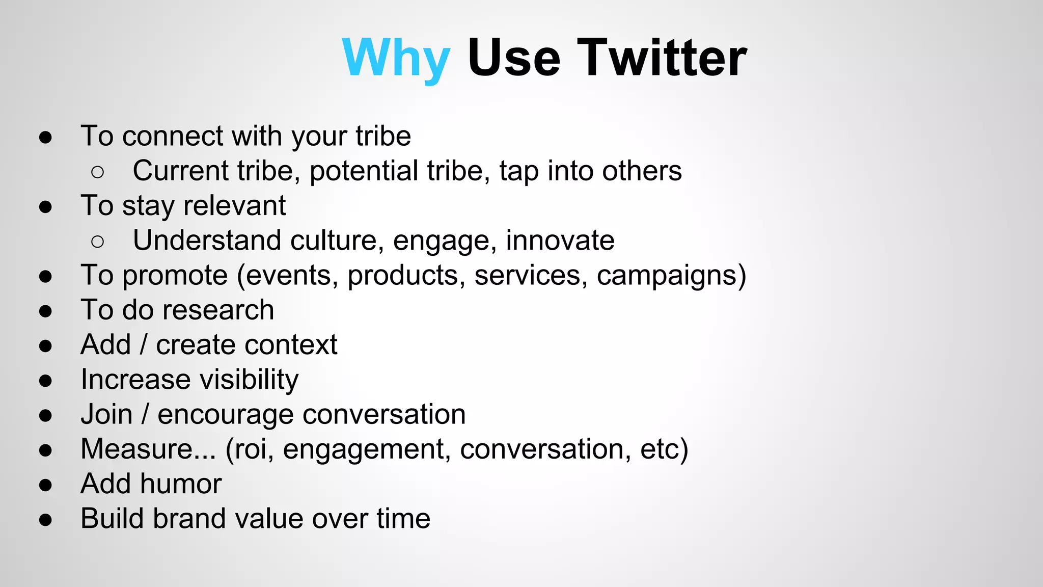 Why Use Twitter 
● To connect with your tribe 
○ Current tribe, potential tribe, tap into others 
● To stay relevant 
○ Understand culture, engage, innovate 
● To promote (events, products, services, campaigns) 
● To do research 
● Add / create context 
● Increase visibility 
● Join / encourage conversation 
● Measure... (roi, engagement, conversation, etc) 
● Add humor 
● Build brand value over time 
 