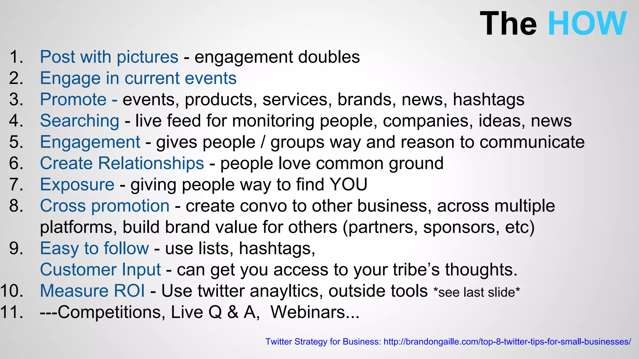 The HOW 
1. Post with pictures - engagement doubles 
2. Engage in current events 
3. Promote - events, products, services, brands, news, hashtags 
4. Searching - live feed for monitoring people, companies, ideas, news 
5. Engagement - gives people / groups way and reason to communicate 
6. Create Relationships - people love common ground 
7. Exposure - giving people way to find YOU 
8. Cross promotion - create convo to other business, across multiple 
platforms, build brand value for others (partners, sponsors, etc) 
9. Easy to follow - use lists, hashtags, 
Customer Input - can get you access to your tribe’s thoughts. 
10. Measure ROI - Use twitter anayltics, outside tools *see last slide* 
11. ---Competitions, Live Q & A, Webinars... 
Twitter Strategy for Business: http://brandongaille.com/top-8-twitter-tips-for-small-businesses/ 
 
