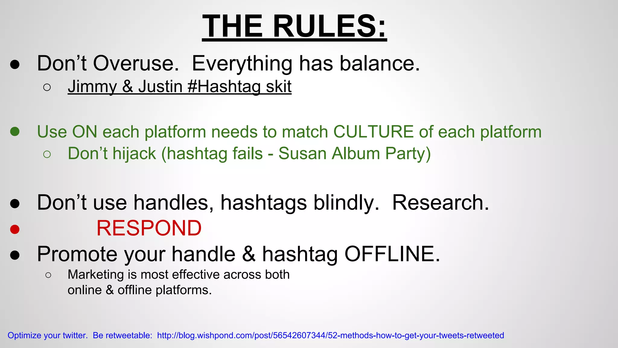 THE RULES: 
● Don’t Overuse. Everything has balance. 
○ Jimmy & Justin #Hashtag skit 
● Use ON each platform needs to match CULTURE of each platform 
○ Don’t hijack (hashtag fails - Susan Album Party) 
● Don’t use handles, hashtags blindly. Research. 
● RESPOND 
● Promote your handle & hashtag OFFLINE. 
○ Marketing is most effective across both 
online & offline platforms. 
Optimize your twitter. Be retweetable: http://blog.wishpond.com/post/56542607344/52-methods-how-to-get-your-tweets-retweeted 
 