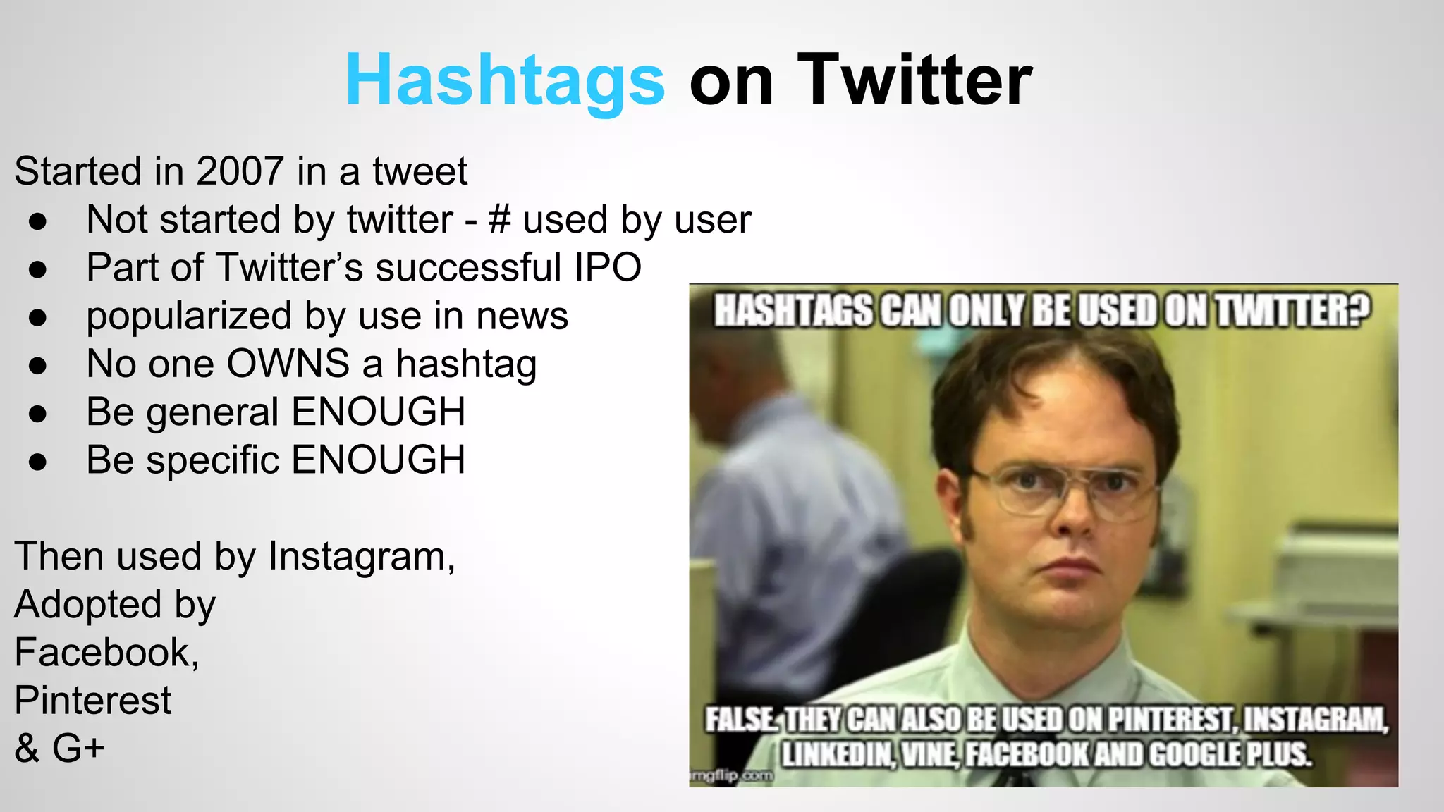 Hashtags on Twitter 
Started in 2007 in a tweet 
● Not started by twitter - # used by user 
● Part of Twitter’s successful IPO 
● popularized by use in news 
● No one OWNS a hashtag 
● Be general ENOUGH 
● Be specific ENOUGH 
Then used by Instagram, 
Adopted by 
Facebook, 
Pinterest 
& G+ 
 