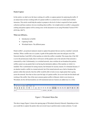 Packet Capture


In this article, we shall cover the basic working of a sniffer, to capture packets for analyzing the traffic. If
an analyst does not have working skills of a packet sniffer to a certain level, it is really hard to defend
intrusions. This article would help the analyst to prepare to the level of what is required for basic packet
collection and basic analysis, but not everything about sniffers. An in depth article on sniffer’s using packet
crafting and packet capture will be coming soon. In this document we are using Wireshark Version 0.99.5
(SVN Rev 20677).


What you will learn...

         •    Introduction to Sniffer
         •    Capturing Traffic
         •    Wireshark basics: The different panes



Packet sniffer’s, are protocol analyzers meant to capture the packets that are seen by a machine’s network
interface. When a sniffer runs on a system, it grabs all the packets that come into and goes out of the
Network Interface Card (NIC) of the machine on which the sniffer is installed. This means that, if the NIC
is set to the promiscuous mode, then it will receive all the packets sent to the network if that network is
connected by a hub. Unfortunately, in a switched network, since switches do not broadcast the packets,
sniffers cannot see any packet that is not having the destination address of the machine on which it is
installed. This is unfortunate for testing reasons, but fortunate for security reasons. It is fortunate because, if
an attacker installs a sniffer in a trusted network, but if the trusted network uses a hub to broadcast the
packets within that network, then the sniffer would be able to look at every single packet that is going
across the network. Now that we have seen the logic of a packet sniffer, let us now look into the details and
working of the sniffer. One of the most common packet-sniffer is Ethereal, which is now known as
Wireshark, but the old functionalities are still maintained and new features are added once in a while.




                                     Figure 1. Wireshark Menu Bar


The above image (Figure 1) shows the opening page of Wireshark (formerly Ethereal). Depending on how
you would like to capture the packet, there are several ways to perform tasks to attain solutions. To start
 