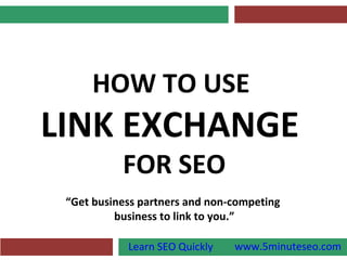 HOW TO USE
LINK EXCHANGE
           FOR SEO
 “Get business partners and non-competing
          business to link to you.”

            Learn SEO Quickly   www.5minuteseo.com
 