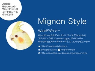 Mignon Style
Webデザイナー
WordPress公式ディレクトリ テーマ「Chocolat」
プラグイン「MS Custom Login」デベロッパー
WordPressスターターテーマ「_s」コントリビューター
http://mignonstyle.com/
@mignon_style
mignonxstyle
https://proﬁles.wordpress.org/mignonstyle
Adobe BracketsのWordPress用コードヒントも作ってます！
 