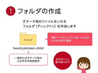 1 フォルダの作成
子テーマ用のファイルをいれる
フォルダ（ディレクトリ）を作成します
（親テーマディレクトリ名）-childの
ような名前が推奨
一般的には子テーマ名の
小文字の半角英数字
空白は「-」に
置き換えます
 