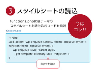 3 スタイルシートの読込
今はコレ！！
functions.phpに親テーマの
スタイルシートを読み込むコードを記述
functions.php
<?php
add_action( 'wp_enqueue_scripts', 'theme_enqueue_styles' );
function theme_enqueue_styles() {
wp_enqueue_style( 'parent-style',
get_template_directory_uri() . '/style.css' );
}
コピペでOK！
 