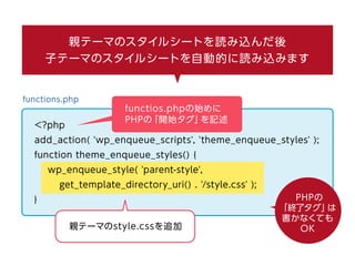 親テーマのスタイルシートを読み込んだ後
子テーマのスタイルシートを自動的に読み込みます
functios.phpの始めに
PHPの「開始タグ」を記述
functions.php
<?php
add_action( 'wp_enqueue_scripts', 'theme_enqueue_styles' );
function theme_enqueue_styles() {
wp_enqueue_style( 'parent-style',
get_template_directory_uri() . '/style.css' );
}
親テーマのstyle.cssを追加
PHPの「終了タグ」は書かなくてもOK
 