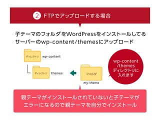 2 FTPでアップロードする場合
子テーマのフォルダをWordPressをインストールしてる
サーバーのwp-content/themesにアップロード
wp-content /themes ディレクトリに入れます
親テーマがインストールされていないと子テーマが
エラーになるので親テーマを自分でインストール
 