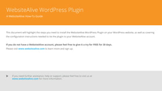 WebsiteAlive WordPress Plugin
A WebsiteAlive How-To Guide
This document will highlight the steps you need to install the WebsiteAlive WordPress Plugin on your WordPress website, as well as covering
the conﬁguration instructions needed to tie the plugin to your WebsiteAlive account.
If you do not have a WebsiteAlive account, please feel free to give it a try for FREE for 30 days.
Please visit www.websitealive.com to learn more and sign up.
If you need further assistance, help or support, please feel free to visit us at
www.websitealive.com for more information.
 