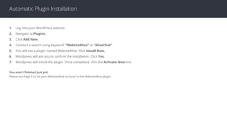 Automatic Plugin Installation
1. Log into your WordPress website.
2. Navigate to Plugins.
3. Click Add New.
4. Conduct a search using keyword: “WebsiteAlive” or “AliveChat”
5. You will see a plugin named WebsiteAlive. Click Install Now.
6. Wordpress will ask you to conﬁrm the installation. Click Yes.
7. Wordpress will install the plugin. Once completed, click the Activate Now link.
You aren’t ﬁnished just yet!
Please see Page 5 to tie your WebsiteAlive account to the WebsiteAlive plugin.
 