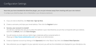 Conﬁguration Settings
Now that you have installed the AliveChat plugin, you are just minutes away from chatting with your site visitors!
To conﬁgure your AliveChat plugin, click on WebsiteAlive in your Wordpress dashboard.
1. If you are new to AliveChat, click New User. Sign Up Now.
2. Create a username, and input your email address. Then click the Register button
3. Success, your account is created!
You will see a window that asks you to select the website in your new AliveChat account that corresponds with your website,
leave this at default, then click Save Changes.
4. You will receive an email, and your Admin login credentials will be contained within it.
Please go to http://www.websitealive.com and login as an Administrator.
5. Create an Operator account by clicking on the Operators link in the “Basics” tab, then click Create A New Operator.
6. Now, whenever you are logged in to your operator account, you will see the embedded icon displayed on your Wordpress site.
 