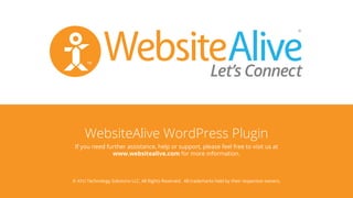WebsiteAlive WordPress Plugin
© AYU Technology Solutions LLC, All Rights Reserved. All trademarks held by their respective owners.
TM
If you need further assistance, help or support, please feel free to visit us at
www.websitealive.com for more information.
 