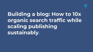 Building a blog: How to 10x
organic search traffic while
scaling publishing
sustainably.
 
