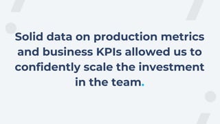 Solid data on production metrics
and business KPIs allowed us to
confidently scale the investment
in the team.
 