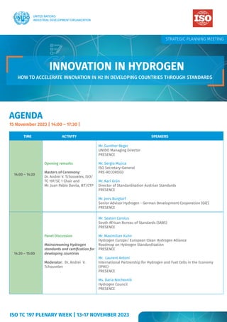 AGENDA
15 November 2023 | 14:00 – 17:30 |
TIME ACTIVITY SPEAKERS
14:00 – 14:20
Opening remarks
Masters of Ceremony:
Dr. Andrei V. Tchouvelev, ISO/
TC 197/SC 1 Chair and
Mr. Juan Pablo Davila, IET/CTP
Mr. Gunther Beger
UNIDO Managing Director
PRESENCE
Mr. Sergio Mujica
ISO Secretary-General
PRE-RECORDED
Mr. Karl Grün
Director of Standardisation Austrian Standards
PRESENCE
Mr. Jens Burgtorf
Senior Advisor Hydrogen - German Development Cooperation (GIZ)
PRESENCE
14:20 – 15:00
Panel Discussion
Mainstreaming Hydrogen
standards and certification for
developing countries
Moderator: Dr. Andrei V.
Tchouvelev
Mr. Seaton Carolus
South African Bureau of Standards (SABS)
PRESENCE
Mr. Maximilian Kuhn
Hydrogen Europe/ European Clean Hydrogen Alliance
Roadmap on Hydrogen Standardisation
PRESENCE
Mr. Laurent Antoni
International Partnership for Hydrogen and Fuel Cells in the Economy
(IPHE)
PRESENCE
Ms. Daria Nochevnik
Hydrogen Council
PRESENCE
STRATEGIC PLANNING MEETING
ISO TC 197 PLENARY WEEK | 13-17 NOVEMBER 2023
INNOVATION IN HYDROGEN
INNOVATION IN HYDROGEN
HOW TO ACCELERATE INNOVATION IN H2 IN DEVELOPING COUNTRIES THROUGH STANDARDS
 