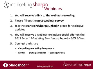 Webinars
1. You will receive a link to the webinar recording
2. Please fill out the post-webinar survey
3. Join the MarketingSherpa LinkedIn group for exclusive
   updates
4. You will receive a webinar-exclusive special offer on the
   2012 Search Marketing Benchmark Report – SEO Edition
5. Connect and share
   – sherpablog.marketingsherpa.com
   – Twitter   @SherpaWebinar ∙ @SlingShotSEO




                     #sherpawebinar
 