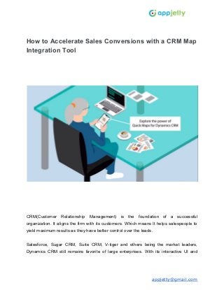 How to Accelerate Sales Conversions with a CRM Map
Integration Tool
CRM(Customer Relationship Management) is the foundation of a successful
organization. It aligns the firm with its customers. Which means It helps salespeople to
yield maximum results as they have better control over the leads.
Salesforce, Sugar CRM, Suite CRM, V-tiger and others being the market leaders,
Dynamics CRM still remains favorite of large enterprises. With its interactive UI and
appjetty@gmail.com
 