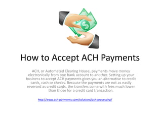 How to Accept ACH Payments
ACH, or Automated Clearing House, payments move money
electronically from one bank account to another. Setting up your
business to accept ACH payments gives you an alternative to credit
cards, cash or checks. Because the payments are not as easily
reversed as credit cards, the transfers come with fees much lower
than those for a credit card transaction.

 