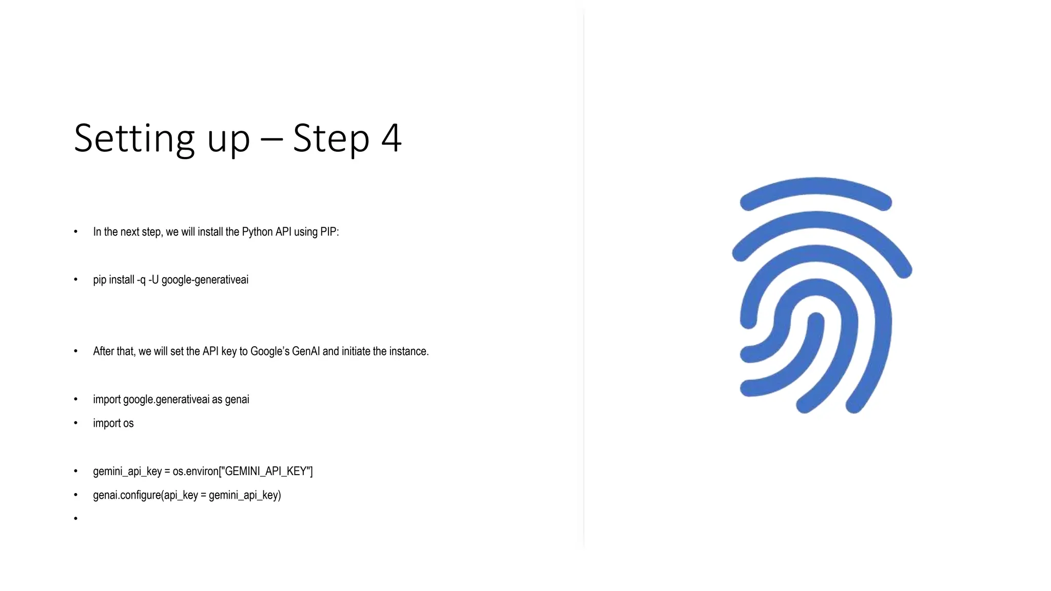Setting up – Step 4
• In the next step, we will install the Python API using PIP:
• pip install -q -U google-generativeai
• After that, we will set the API key to Google’s GenAI and initiate the instance.
• import google.generativeai as genai
• import os
• gemini_api_key = os.environ["GEMINI_API_KEY"]
• genai.configure(api_key = gemini_api_key)
•
 