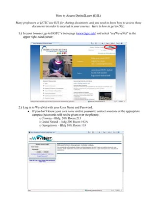 How to Access Desire2Learn (D2L)

Many professors at HGTC use D2L for sharing documents, and you need to know how to access those
            documents in order to succeed in your courses. Here is how to get to D2L.

  1.) In your browser, go to HGTC’s homepage (www.hgtc.edu) and select “myWaveNet” in the
      upper right-hand corner:




  2.) Log in to WaveNet with your User Name and Password.
             If you don’t know your user name and/or password, contact someone at the appropriate
             campus (passwords will not be given over the phone):
                   o Conway - Bldg. 200, Room 213
                   o Grand Strand - Bldg 200 Room 192A
                   o Georgetown - Bldg 100, Room 103
 