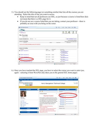 5.) You should see the following page (or something similar) that lists all the courses you are
    attending. Select the title of one you want to access.
            Keep in mind that not all professors use D2L, so just because a course is listed here does
            not mean that there is a D2L page for it.
            If you do not see a course listed that you are taking, contact your professor—there is
            probably an issue with you being on the roster.




6.) Once you have reached the D2L page, you have to select the course you want to enter (yes,
    again—selecting it from WaveNet only takes you to the general D2L home page):
 