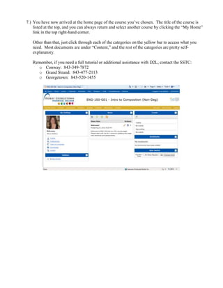 7.) You have now arrived at the home page of the course you’ve chosen. The title of the course is
    listed at the top, and you can always return and select another course by clicking the “My Home”
    link in the top right-hand corner.

   Other than that, just click through each of the categories on the yellow bar to access what you
   need. Most documents are under “Content,” and the rest of the categories are pretty self-
   explanatory.

   Remember, if you need a full tutorial or additional assistance with D2L, contact the SSTC:
      o Conway: 843-349-7872
      o Grand Strand: 843-477-2113
      o Georgetown: 843-520-1455
 