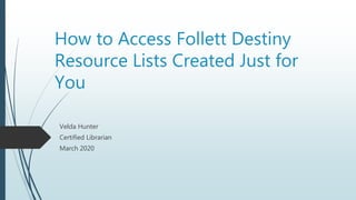 How to Access Follett Destiny
Resource Lists Created Just for
You
Velda Hunter
Certified Librarian
March 2020
 