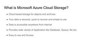 What is Microsoft Azure Cloud Storage?
● Cloud based storage for objects and archives
● Your data is secured, quick to recover and simple to use
● Data is accessible anywhere from internet
● Provides wide variety of Application like Database, Queue, file etc,
● Easy to use and Access
 
