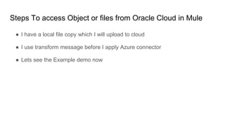 Steps To access Object or files from Oracle Cloud in Mule
● I have a local file copy which I will upload to cloud
● I use transform message before I apply Azure connector
● Lets see the Example demo now
 