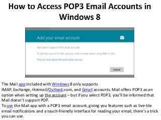 The Mail app included with Windows 8 only supports
IMAP, Exchange, Hotmail/Outlook.com, and Gmail accounts. Mail offers POP3 as an
option when setting up the account – but if you select POP3, you’ll be informed that
Mail doesn’t support POP.
To use the Mail app with a POP3 email account, giving you features such as live-tile
email notifications and a touch-friendly interface for reading your email, there’s a trick
you can use.
 