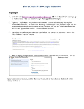 How to Access PTSD Google Documents

   Signing In

   1. Go to this site: http://www.google.com/a/ptsdwebapps.com OR Go to the district’s webpage, go
      to Student Links 7-12, and look for Google Web Apps link on the right.

   2. Sign in to Google Apps. Use your school username (such as 12hatfieldb). The original
      password was indians, all lower case. You may have changed it. On your first login, you will
      be prompted to change this to a more secure password and you will have to enter the code
      word that is typed on the screen. This will happen only once.

   3. If you have never logged on to Google Apps before, you may get an acceptance screen like
      this. Click the “I accept” button.




   4. After changing your password, your screen will look similar to the picture below. Click on
                                                                       the word Docs.




If your screen opens to email, look for the word Documents in blue letters at the top left of the
screen. Click on it.
 
