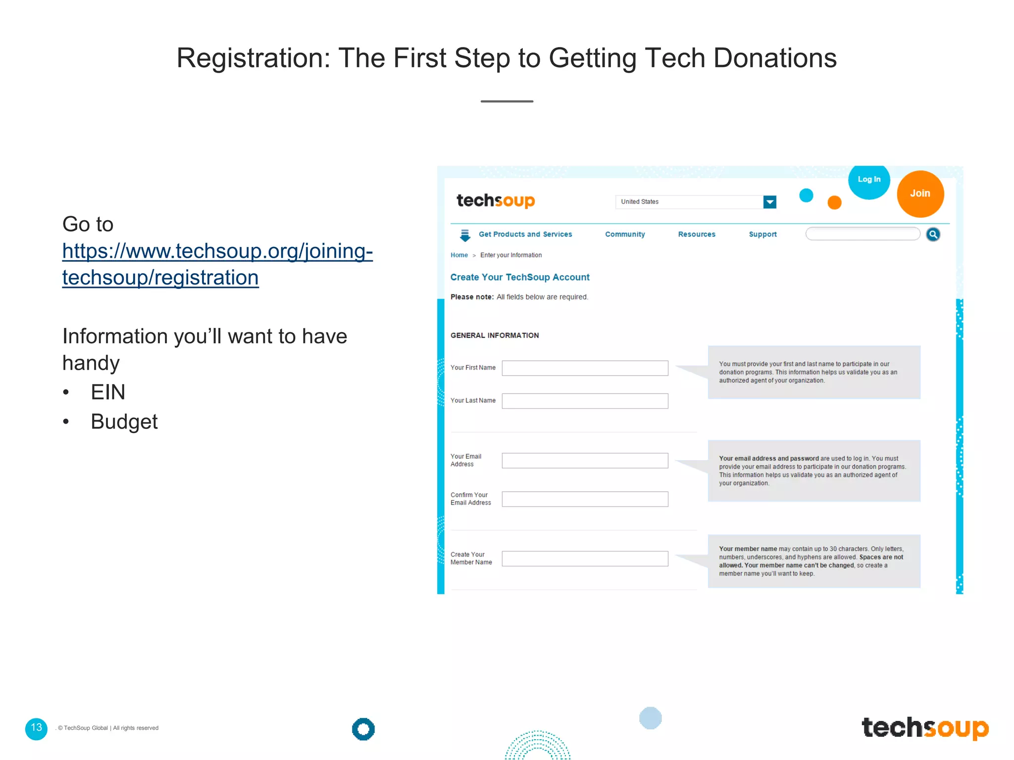 13 . © TechSoup Global | All rights reserved
Registration: The First Step to Getting Tech Donations
Go to
https://www.techsoup.org/joining-
techsoup/registration
Information you’ll want to have
handy
• EIN
• Budget
 