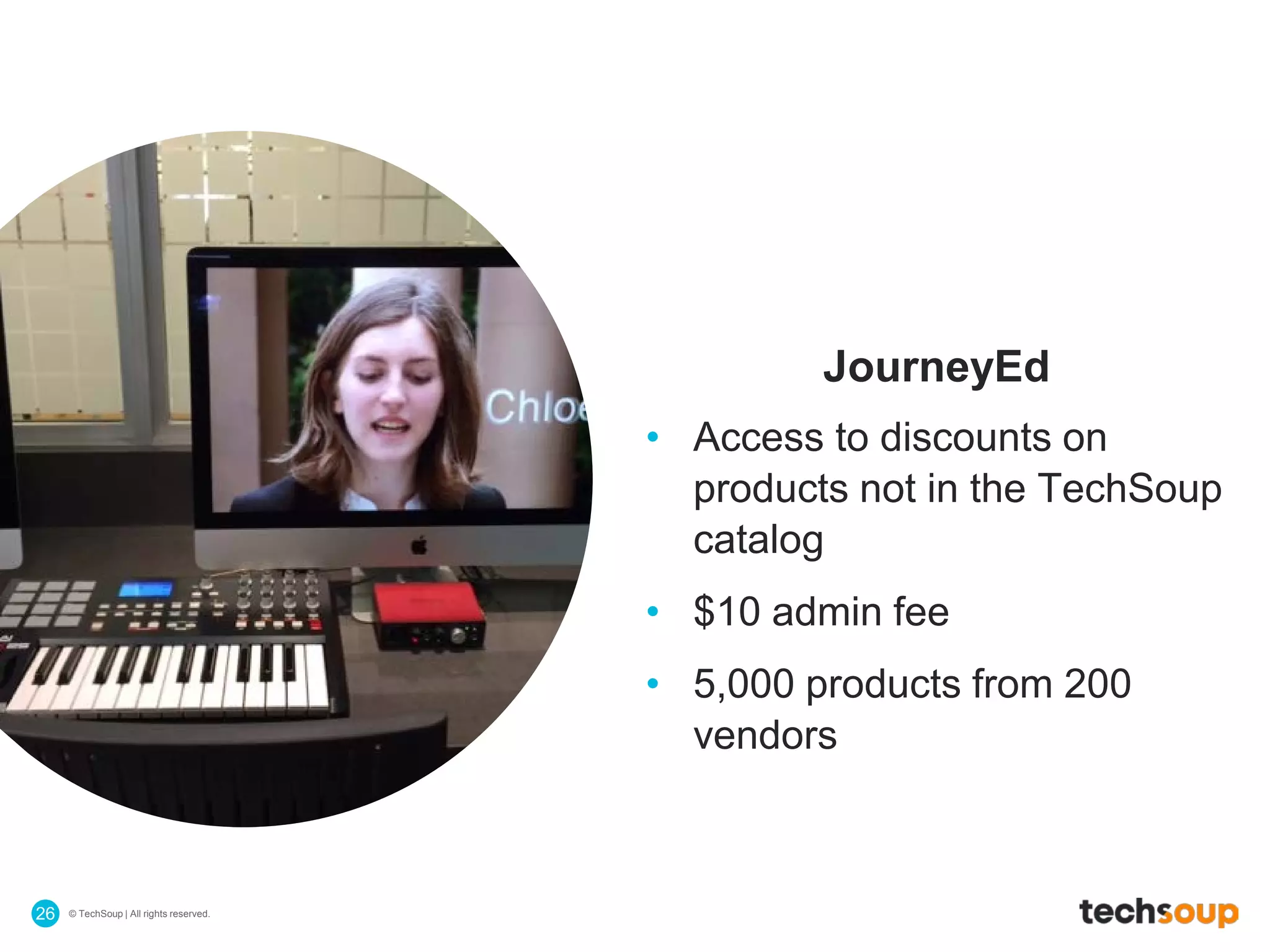 © TechSoup | All rights reserved.26
JourneyEd
• Access to discounts on
products not in the TechSoup
catalog
• $10 admin fee
• 5,000 products from 200
vendors
 